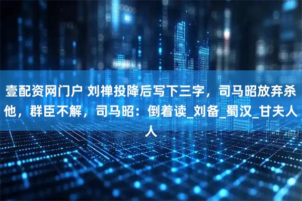 壹配资网门户 刘禅投降后写下三字，司马昭放弃杀他，群臣不解，司马昭：倒着读_刘备_蜀汉_甘夫人