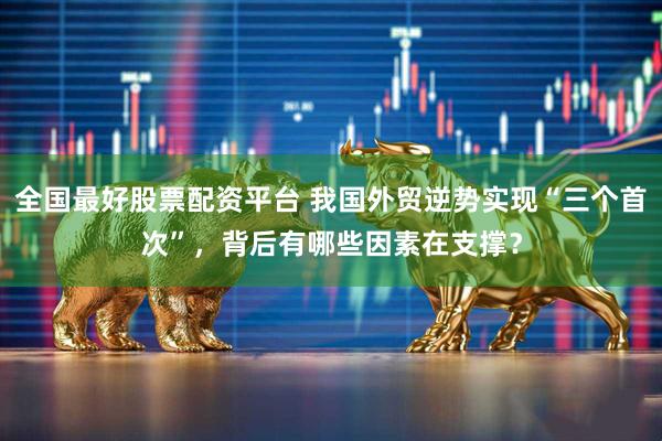全国最好股票配资平台 我国外贸逆势实现“三个首次”，背后有哪些因素在支撑？