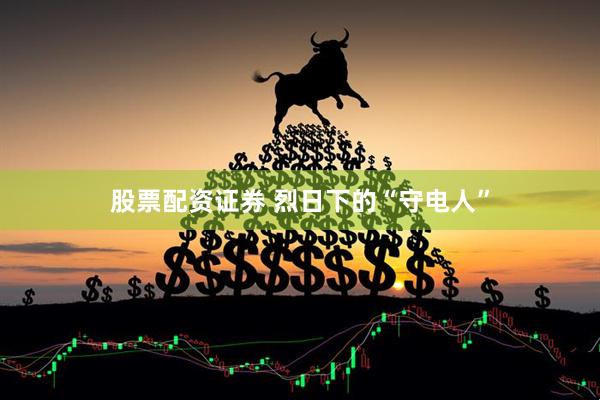 股票配资证券 烈日下的“守电人”