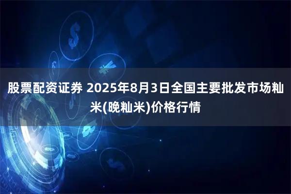 股票配资证券 2025年8月3日全国主要批发市场籼米(晚籼米)价格行情
