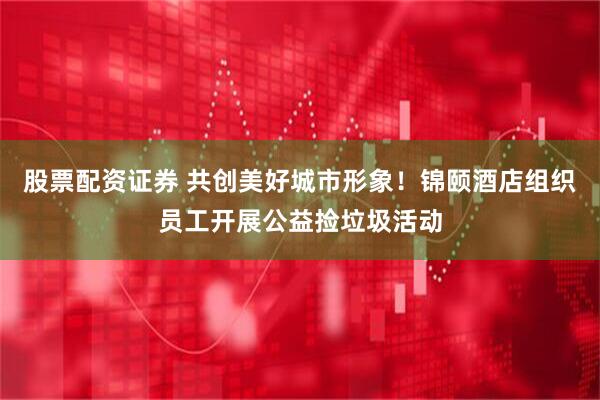 股票配资证券 共创美好城市形象！锦颐酒店组织员工开展公益捡垃圾活动
