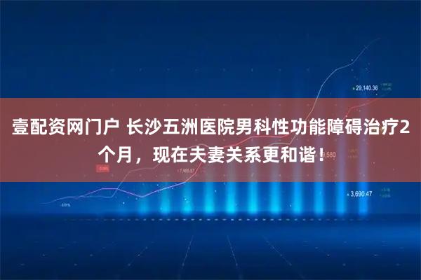 壹配资网门户 长沙五洲医院男科性功能障碍治疗2个月，现在夫妻关系更和谐！