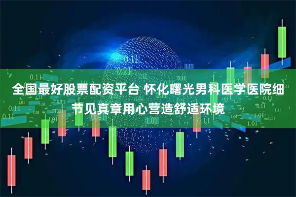 全国最好股票配资平台 怀化曙光男科医学医院细节见真章用心营造舒适环境