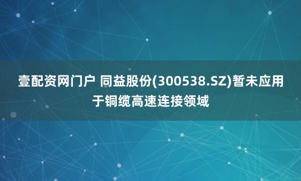 壹配资网门户 同益股份(300538.SZ)暂未应用于铜缆高速连接领域