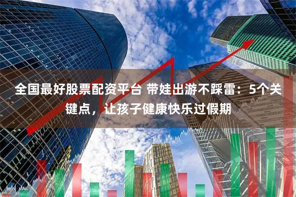 全国最好股票配资平台 带娃出游不踩雷：5个关键点，让孩子健康快乐过假期