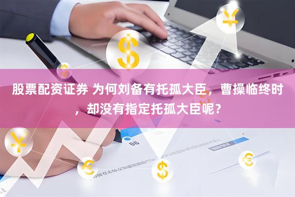 股票配资证券 为何刘备有托孤大臣，曹操临终时，却没有指定托孤大臣呢？