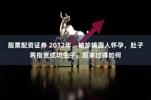 股票配资证券 2012年，袖珍镜面人怀孕，肚子两指宽成功生子，后来过得如何