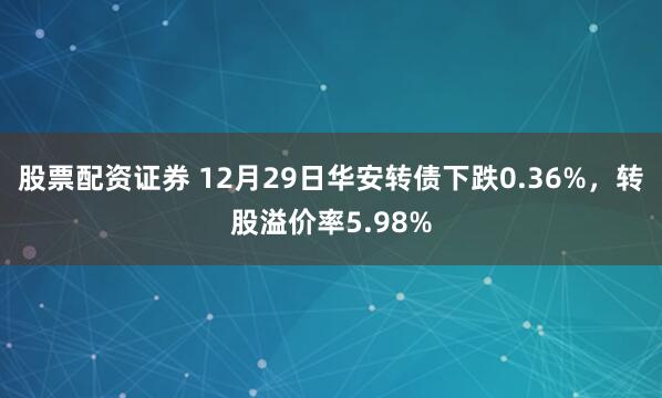 股票配资证券 12月29日华安转债下跌0.36%，转股溢价率5.98%