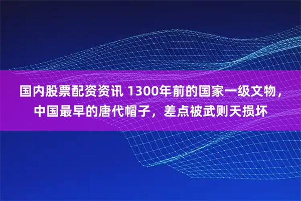 国内股票配资资讯 1300年前的国家一级文物，中国最早的唐代帽子，差点被武则天损坏