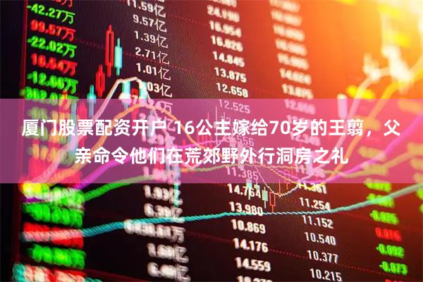 厦门股票配资开户 16公主嫁给70岁的王翦，父亲命令他们在荒郊野外行洞房之礼