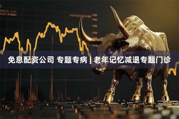 免息配资公司 专题专病 | 老年记忆减退专题门诊