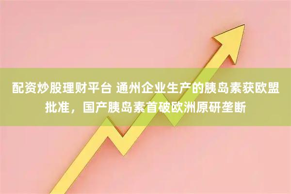 配资炒股理财平台 通州企业生产的胰岛素获欧盟批准，国产胰岛素首破欧洲原研垄断