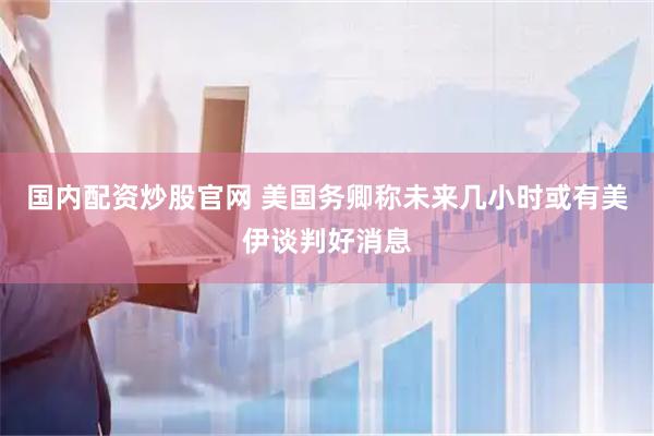 国内配资炒股官网 美国务卿称未来几小时或有美伊谈判好消息